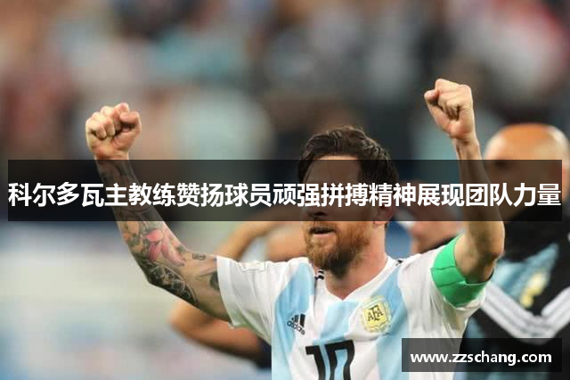 科尔多瓦主教练赞扬球员顽强拼搏精神展现团队力量