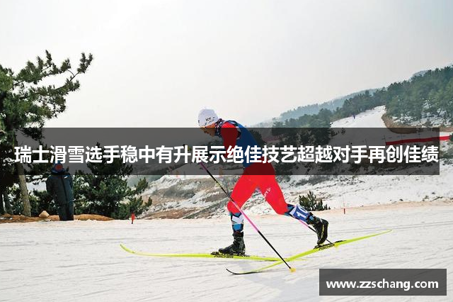 瑞士滑雪选手稳中有升展示绝佳技艺超越对手再创佳绩