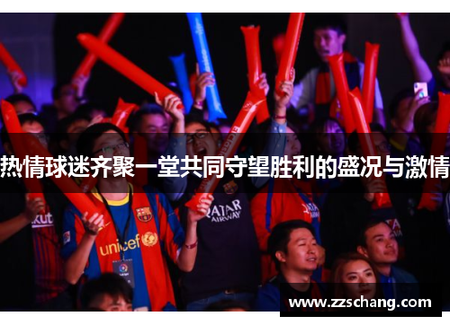 热情球迷齐聚一堂共同守望胜利的盛况与激情
