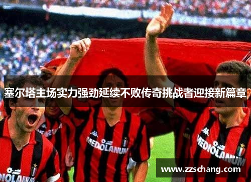塞尔塔主场实力强劲延续不败传奇挑战者迎接新篇章