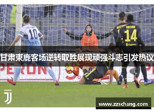 甘肃束鹿客场逆转取胜展现顽强斗志引发热议