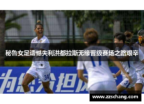秘鲁女足遗憾失利洪都拉斯无缘晋级赛场之路艰辛