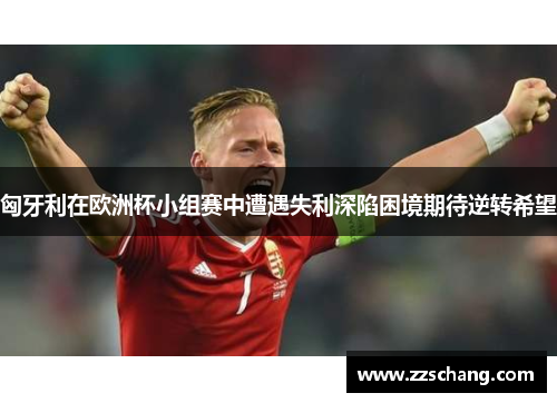 匈牙利在欧洲杯小组赛中遭遇失利深陷困境期待逆转希望