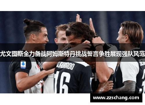 尤文图斯全力备战阿姆斯特丹挑战誓言争胜展现强队风范