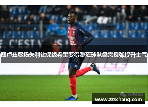 图卢兹客场失利让保级希望变得渺茫球队亟需反弹提升士气