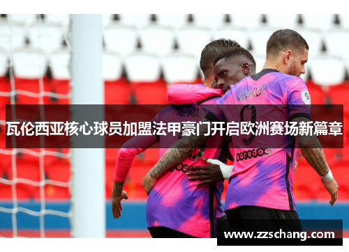 瓦伦西亚核心球员加盟法甲豪门开启欧洲赛场新篇章