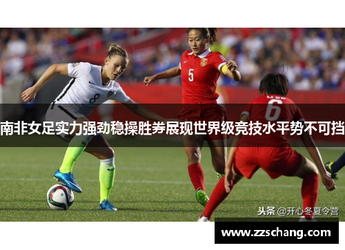 南非女足实力强劲稳操胜券展现世界级竞技水平势不可挡