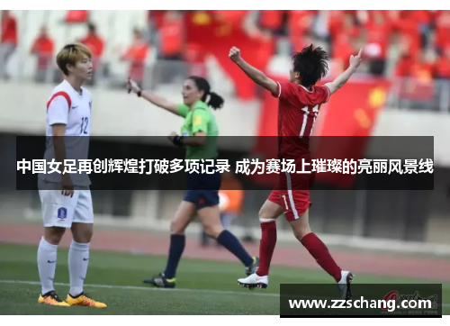 中国女足再创辉煌打破多项记录 成为赛场上璀璨的亮丽风景线
